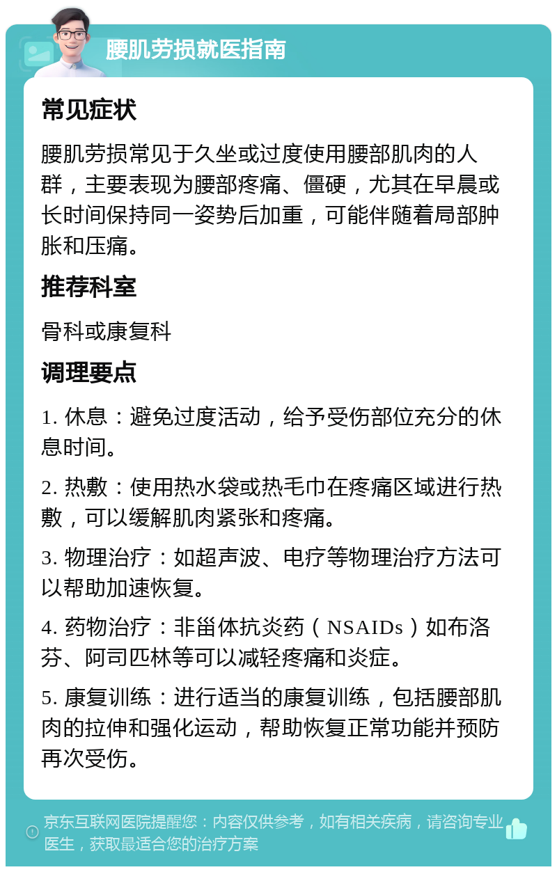 腰肌劳损就医指南 常见症状 腰肌劳损常见于久坐或过度使用腰部肌肉的人群，主要表现为腰部疼痛、僵硬，尤其在早晨或长时间保持同一姿势后加重，可能伴随着局部肿胀和压痛。 推荐科室 骨科或康复科 调理要点 1. 休息：避免过度活动，给予受伤部位充分的休息时间。 2. 热敷：使用热水袋或热毛巾在疼痛区域进行热敷，可以缓解肌肉紧张和疼痛。 3. 物理治疗：如超声波、电疗等物理治疗方法可以帮助加速恢复。 4. 药物治疗：非甾体抗炎药（NSAIDs）如布洛芬、阿司匹林等可以减轻疼痛和炎症。 5. 康复训练：进行适当的康复训练，包括腰部肌肉的拉伸和强化运动，帮助恢复正常功能并预防再次受伤。