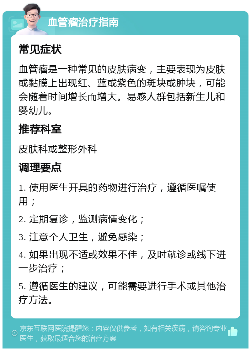 血管瘤治疗指南 常见症状 血管瘤是一种常见的皮肤病变，主要表现为皮肤或黏膜上出现红、蓝或紫色的斑块或肿块，可能会随着时间增长而增大。易感人群包括新生儿和婴幼儿。 推荐科室 皮肤科或整形外科 调理要点 1. 使用医生开具的药物进行治疗，遵循医嘱使用； 2. 定期复诊，监测病情变化； 3. 注意个人卫生，避免感染； 4. 如果出现不适或效果不佳，及时就诊或线下进一步治疗； 5. 遵循医生的建议，可能需要进行手术或其他治疗方法。