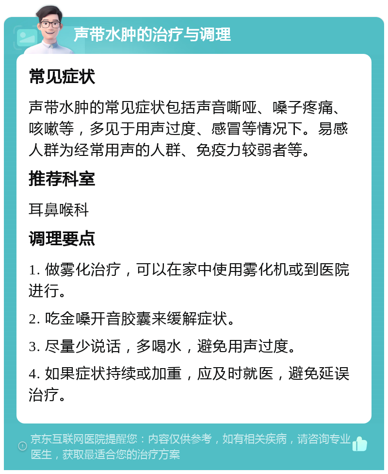 声带水肿的治疗与调理 常见症状 声带水肿的常见症状包括声音嘶哑、嗓子疼痛、咳嗽等，多见于用声过度、感冒等情况下。易感人群为经常用声的人群、免疫力较弱者等。 推荐科室 耳鼻喉科 调理要点 1. 做雾化治疗，可以在家中使用雾化机或到医院进行。 2. 吃金嗓开音胶囊来缓解症状。 3. 尽量少说话，多喝水，避免用声过度。 4. 如果症状持续或加重，应及时就医，避免延误治疗。