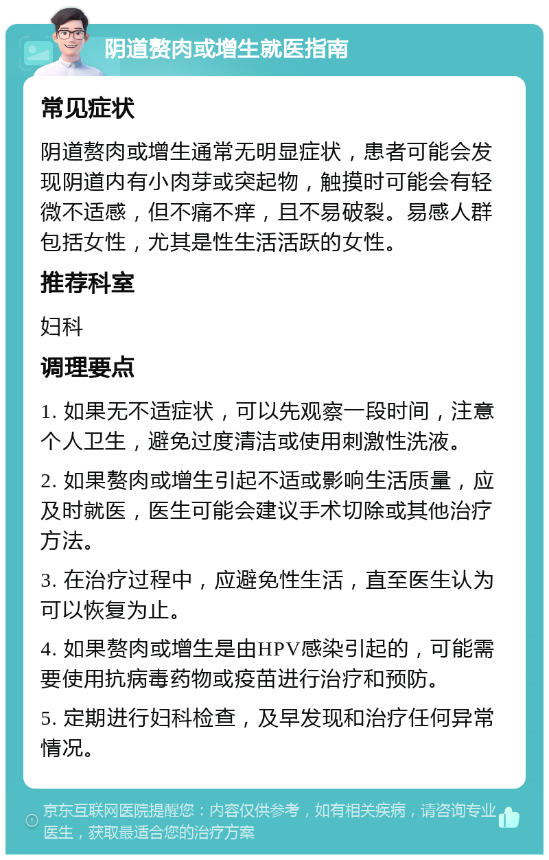 阴道赘肉或增生就医指南 常见症状 阴道赘肉或增生通常无明显症状，患者可能会发现阴道内有小肉芽或突起物，触摸时可能会有轻微不适感，但不痛不痒，且不易破裂。易感人群包括女性，尤其是性生活活跃的女性。 推荐科室 妇科 调理要点 1. 如果无不适症状，可以先观察一段时间，注意个人卫生，避免过度清洁或使用刺激性洗液。 2. 如果赘肉或增生引起不适或影响生活质量，应及时就医，医生可能会建议手术切除或其他治疗方法。 3. 在治疗过程中，应避免性生活，直至医生认为可以恢复为止。 4. 如果赘肉或增生是由HPV感染引起的，可能需要使用抗病毒药物或疫苗进行治疗和预防。 5. 定期进行妇科检查，及早发现和治疗任何异常情况。