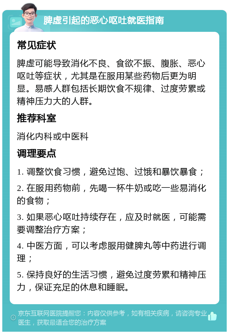 脾虚引起的恶心呕吐就医指南 常见症状 脾虚可能导致消化不良、食欲不振、腹胀、恶心呕吐等症状，尤其是在服用某些药物后更为明显。易感人群包括长期饮食不规律、过度劳累或精神压力大的人群。 推荐科室 消化内科或中医科 调理要点 1. 调整饮食习惯，避免过饱、过饿和暴饮暴食； 2. 在服用药物前，先喝一杯牛奶或吃一些易消化的食物； 3. 如果恶心呕吐持续存在，应及时就医，可能需要调整治疗方案； 4. 中医方面，可以考虑服用健脾丸等中药进行调理； 5. 保持良好的生活习惯，避免过度劳累和精神压力，保证充足的休息和睡眠。