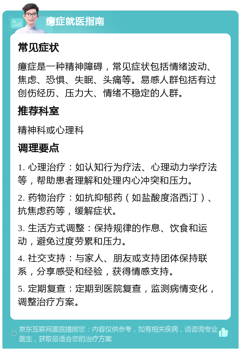 癔症就医指南 常见症状 癔症是一种精神障碍，常见症状包括情绪波动、焦虑、恐惧、失眠、头痛等。易感人群包括有过创伤经历、压力大、情绪不稳定的人群。 推荐科室 精神科或心理科 调理要点 1. 心理治疗：如认知行为疗法、心理动力学疗法等，帮助患者理解和处理内心冲突和压力。 2. 药物治疗：如抗抑郁药（如盐酸度洛西汀）、抗焦虑药等，缓解症状。 3. 生活方式调整：保持规律的作息、饮食和运动，避免过度劳累和压力。 4. 社交支持：与家人、朋友或支持团体保持联系，分享感受和经验，获得情感支持。 5. 定期复查：定期到医院复查，监测病情变化，调整治疗方案。