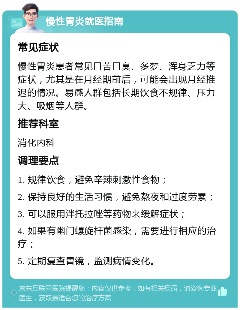 慢性胃炎就医指南 常见症状 慢性胃炎患者常见口苦口臭、多梦、浑身乏力等症状，尤其是在月经期前后，可能会出现月经推迟的情况。易感人群包括长期饮食不规律、压力大、吸烟等人群。 推荐科室 消化内科 调理要点 1. 规律饮食，避免辛辣刺激性食物； 2. 保持良好的生活习惯，避免熬夜和过度劳累； 3. 可以服用泮托拉唑等药物来缓解症状； 4. 如果有幽门螺旋杆菌感染，需要进行相应的治疗； 5. 定期复查胃镜，监测病情变化。