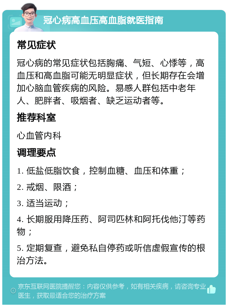 冠心病高血压高血脂就医指南 常见症状 冠心病的常见症状包括胸痛、气短、心悸等，高血压和高血脂可能无明显症状，但长期存在会增加心脑血管疾病的风险。易感人群包括中老年人、肥胖者、吸烟者、缺乏运动者等。 推荐科室 心血管内科 调理要点 1. 低盐低脂饮食，控制血糖、血压和体重； 2. 戒烟、限酒； 3. 适当运动； 4. 长期服用降压药、阿司匹林和阿托伐他汀等药物； 5. 定期复查，避免私自停药或听信虚假宣传的根治方法。