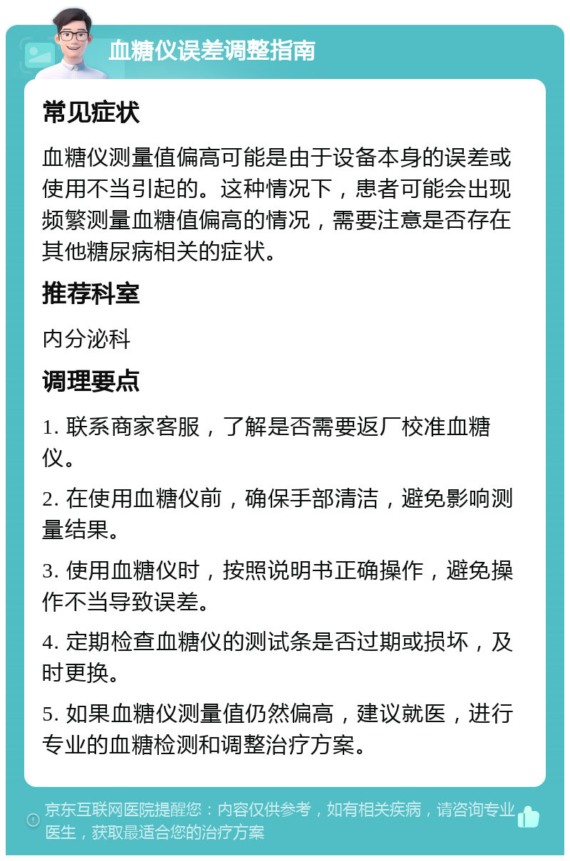 血糖仪误差调整指南 常见症状 血糖仪测量值偏高可能是由于设备本身的误差或使用不当引起的。这种情况下，患者可能会出现频繁测量血糖值偏高的情况，需要注意是否存在其他糖尿病相关的症状。 推荐科室 内分泌科 调理要点 1. 联系商家客服，了解是否需要返厂校准血糖仪。 2. 在使用血糖仪前，确保手部清洁，避免影响测量结果。 3. 使用血糖仪时，按照说明书正确操作，避免操作不当导致误差。 4. 定期检查血糖仪的测试条是否过期或损坏，及时更换。 5. 如果血糖仪测量值仍然偏高，建议就医，进行专业的血糖检测和调整治疗方案。