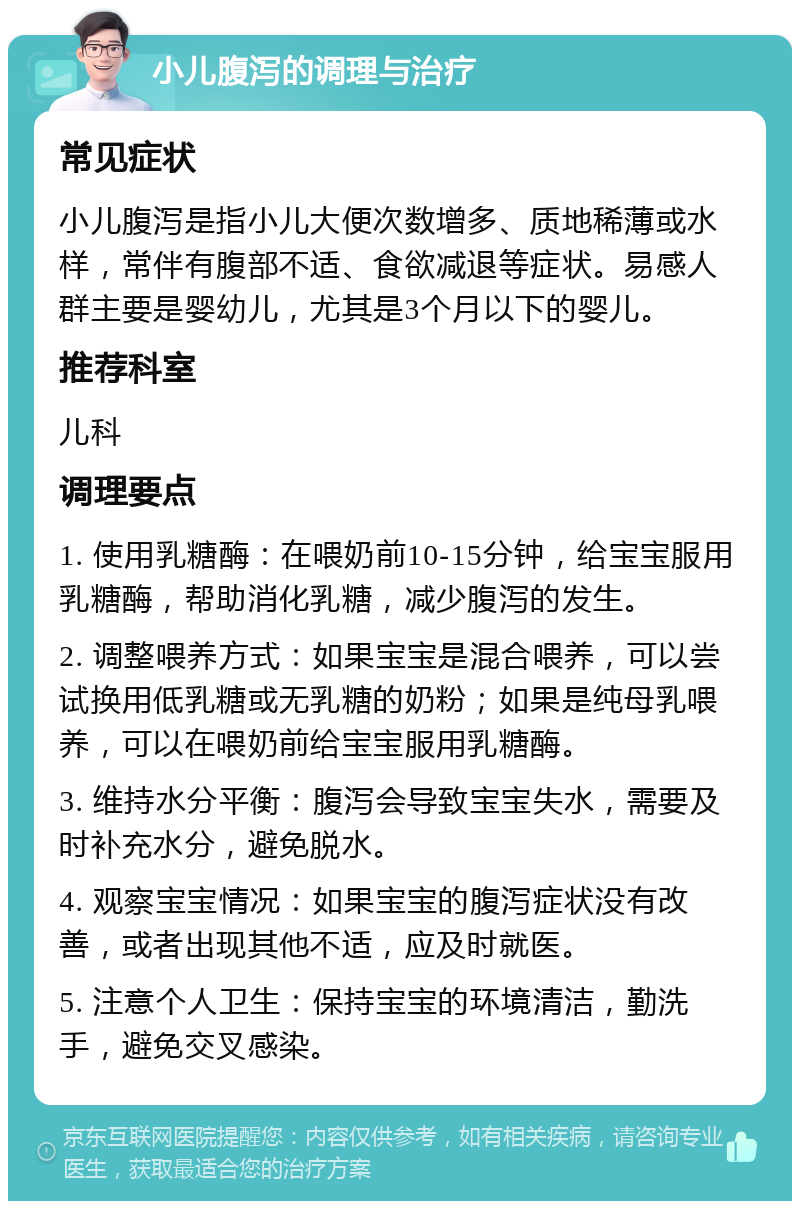 小儿腹泻的调理与治疗 常见症状 小儿腹泻是指小儿大便次数增多、质地稀薄或水样，常伴有腹部不适、食欲减退等症状。易感人群主要是婴幼儿，尤其是3个月以下的婴儿。 推荐科室 儿科 调理要点 1. 使用乳糖酶：在喂奶前10-15分钟，给宝宝服用乳糖酶，帮助消化乳糖，减少腹泻的发生。 2. 调整喂养方式：如果宝宝是混合喂养，可以尝试换用低乳糖或无乳糖的奶粉；如果是纯母乳喂养，可以在喂奶前给宝宝服用乳糖酶。 3. 维持水分平衡：腹泻会导致宝宝失水，需要及时补充水分，避免脱水。 4. 观察宝宝情况：如果宝宝的腹泻症状没有改善，或者出现其他不适，应及时就医。 5. 注意个人卫生：保持宝宝的环境清洁，勤洗手，避免交叉感染。