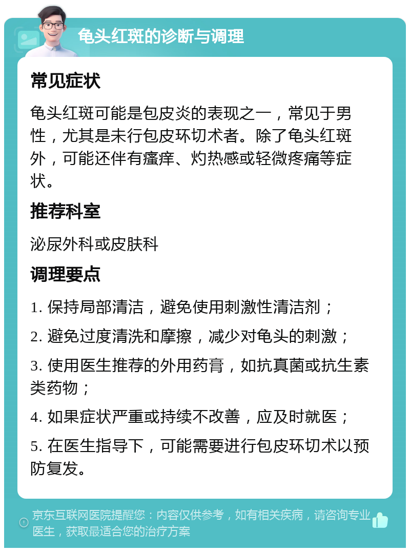 龟头红斑的诊断与调理 常见症状 龟头红斑可能是包皮炎的表现之一，常见于男性，尤其是未行包皮环切术者。除了龟头红斑外，可能还伴有瘙痒、灼热感或轻微疼痛等症状。 推荐科室 泌尿外科或皮肤科 调理要点 1. 保持局部清洁，避免使用刺激性清洁剂； 2. 避免过度清洗和摩擦，减少对龟头的刺激； 3. 使用医生推荐的外用药膏，如抗真菌或抗生素类药物； 4. 如果症状严重或持续不改善，应及时就医； 5. 在医生指导下，可能需要进行包皮环切术以预防复发。