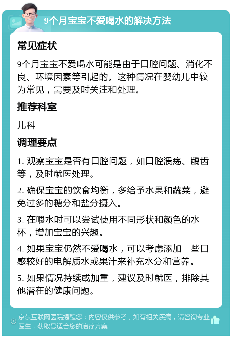 9个月宝宝不爱喝水的解决方法 常见症状 9个月宝宝不爱喝水可能是由于口腔问题、消化不良、环境因素等引起的。这种情况在婴幼儿中较为常见，需要及时关注和处理。 推荐科室 儿科 调理要点 1. 观察宝宝是否有口腔问题，如口腔溃疡、龋齿等，及时就医处理。 2. 确保宝宝的饮食均衡，多给予水果和蔬菜，避免过多的糖分和盐分摄入。 3. 在喂水时可以尝试使用不同形状和颜色的水杯，增加宝宝的兴趣。 4. 如果宝宝仍然不爱喝水，可以考虑添加一些口感较好的电解质水或果汁来补充水分和营养。 5. 如果情况持续或加重，建议及时就医，排除其他潜在的健康问题。