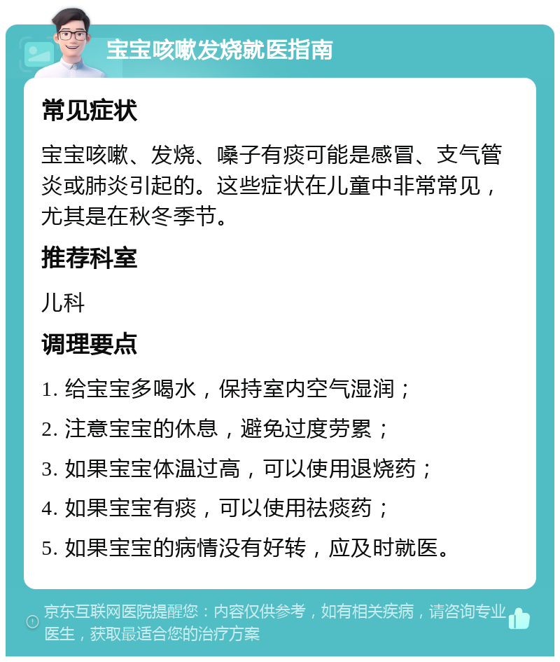 宝宝咳嗽发烧就医指南 常见症状 宝宝咳嗽、发烧、嗓子有痰可能是感冒、支气管炎或肺炎引起的。这些症状在儿童中非常常见，尤其是在秋冬季节。 推荐科室 儿科 调理要点 1. 给宝宝多喝水，保持室内空气湿润； 2. 注意宝宝的休息，避免过度劳累； 3. 如果宝宝体温过高，可以使用退烧药； 4. 如果宝宝有痰，可以使用祛痰药； 5. 如果宝宝的病情没有好转，应及时就医。