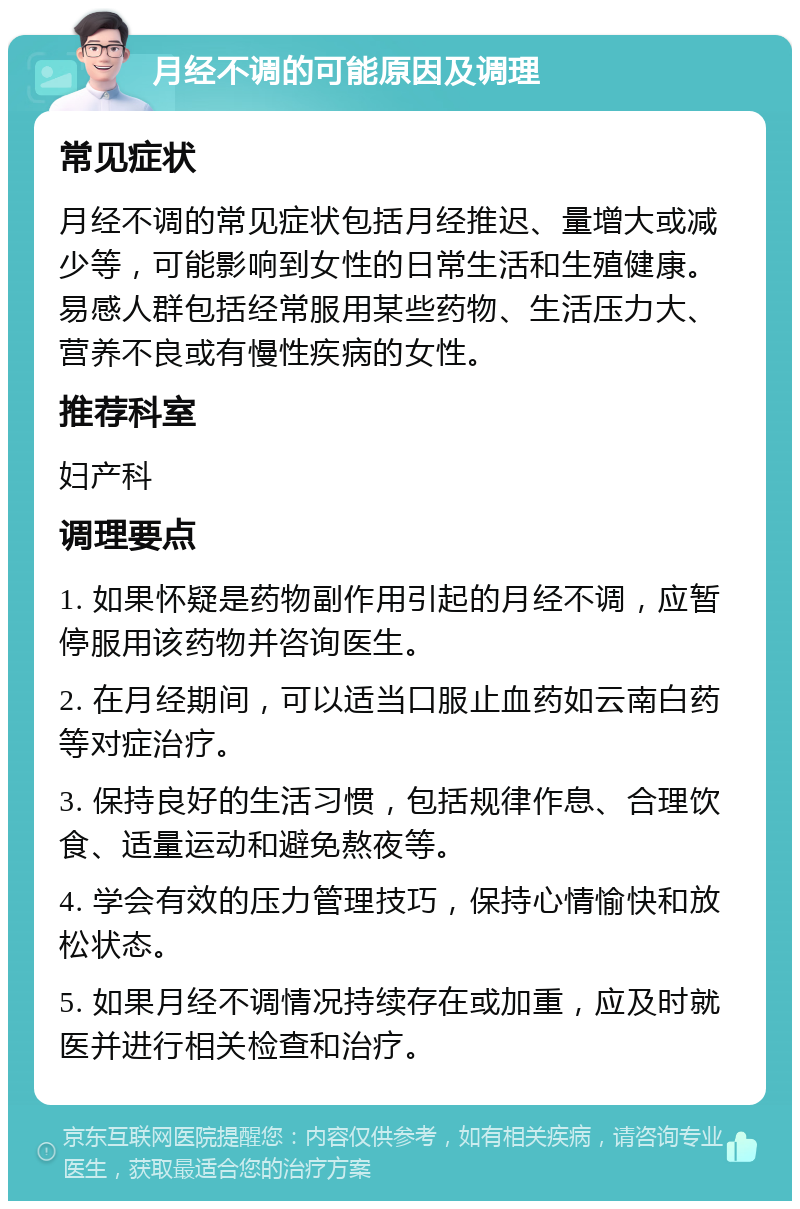 月经不调的可能原因及调理 常见症状 月经不调的常见症状包括月经推迟、量增大或减少等，可能影响到女性的日常生活和生殖健康。易感人群包括经常服用某些药物、生活压力大、营养不良或有慢性疾病的女性。 推荐科室 妇产科 调理要点 1. 如果怀疑是药物副作用引起的月经不调，应暂停服用该药物并咨询医生。 2. 在月经期间，可以适当口服止血药如云南白药等对症治疗。 3. 保持良好的生活习惯，包括规律作息、合理饮食、适量运动和避免熬夜等。 4. 学会有效的压力管理技巧，保持心情愉快和放松状态。 5. 如果月经不调情况持续存在或加重，应及时就医并进行相关检查和治疗。