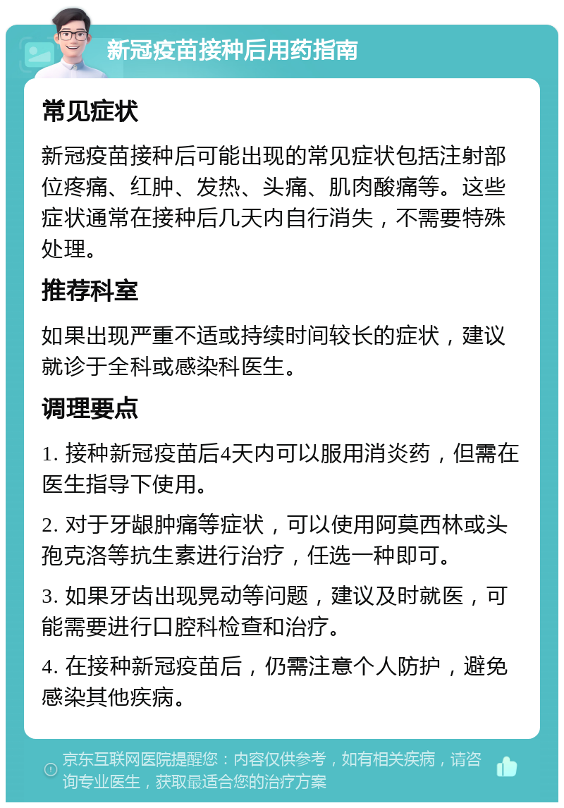 新冠疫苗接种后用药指南 常见症状 新冠疫苗接种后可能出现的常见症状包括注射部位疼痛、红肿、发热、头痛、肌肉酸痛等。这些症状通常在接种后几天内自行消失，不需要特殊处理。 推荐科室 如果出现严重不适或持续时间较长的症状，建议就诊于全科或感染科医生。 调理要点 1. 接种新冠疫苗后4天内可以服用消炎药，但需在医生指导下使用。 2. 对于牙龈肿痛等症状，可以使用阿莫西林或头孢克洛等抗生素进行治疗，任选一种即可。 3. 如果牙齿出现晃动等问题，建议及时就医，可能需要进行口腔科检查和治疗。 4. 在接种新冠疫苗后，仍需注意个人防护，避免感染其他疾病。