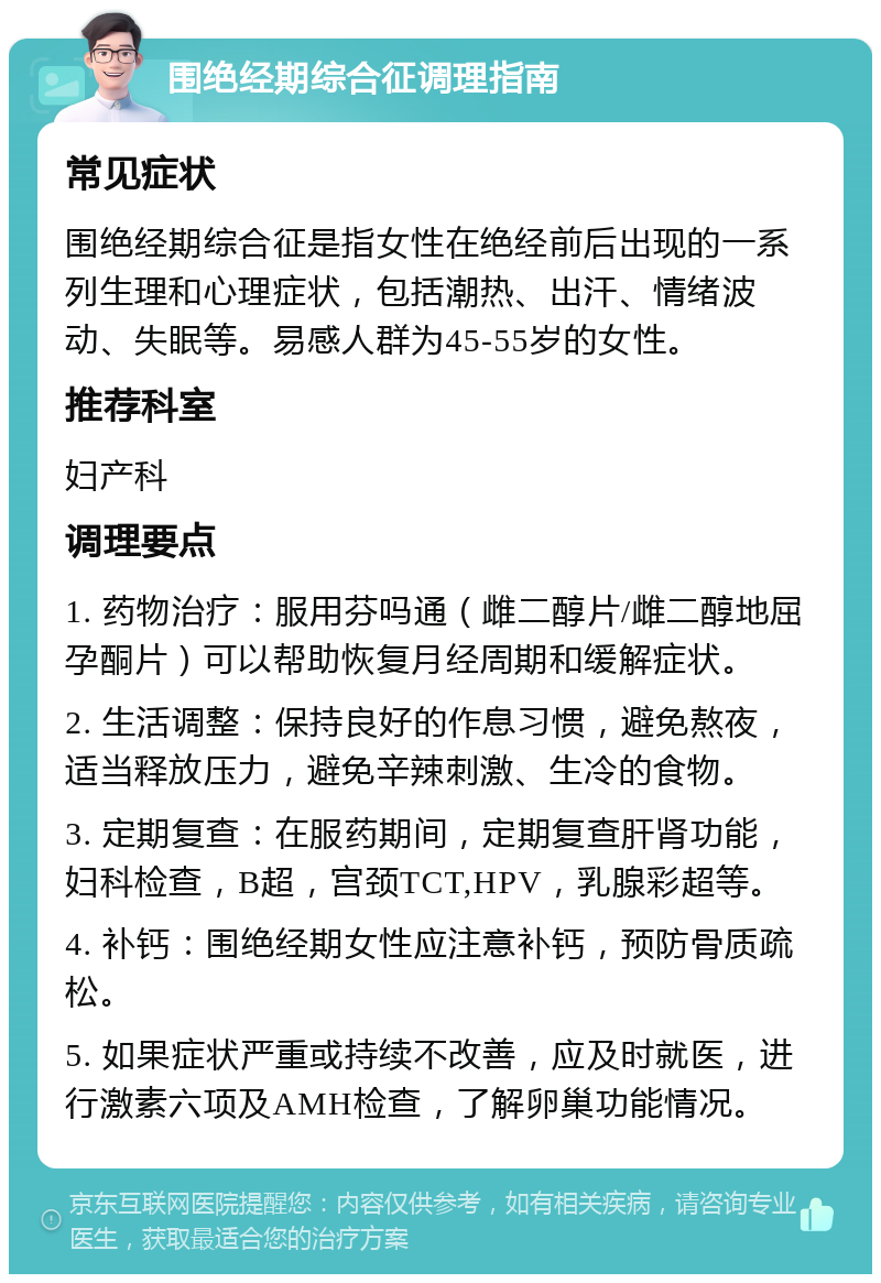 围绝经期综合征调理指南 常见症状 围绝经期综合征是指女性在绝经前后出现的一系列生理和心理症状，包括潮热、出汗、情绪波动、失眠等。易感人群为45-55岁的女性。 推荐科室 妇产科 调理要点 1. 药物治疗：服用芬吗通（雌二醇片/雌二醇地屈孕酮片）可以帮助恢复月经周期和缓解症状。 2. 生活调整：保持良好的作息习惯，避免熬夜，适当释放压力，避免辛辣刺激、生冷的食物。 3. 定期复查：在服药期间，定期复查肝肾功能，妇科检查，B超，宫颈TCT,HPV，乳腺彩超等。 4. 补钙：围绝经期女性应注意补钙，预防骨质疏松。 5. 如果症状严重或持续不改善，应及时就医，进行激素六项及AMH检查，了解卵巢功能情况。