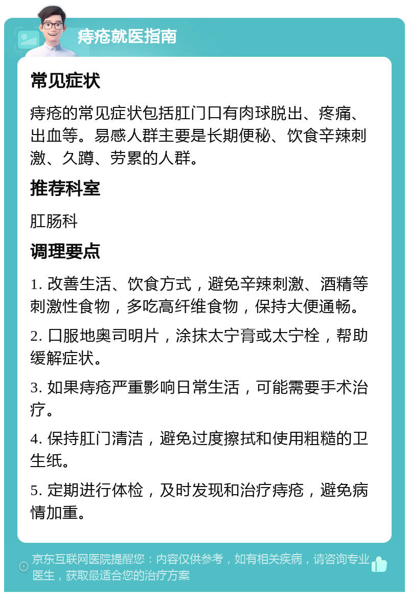 痔疮就医指南 常见症状 痔疮的常见症状包括肛门口有肉球脱出、疼痛、出血等。易感人群主要是长期便秘、饮食辛辣刺激、久蹲、劳累的人群。 推荐科室 肛肠科 调理要点 1. 改善生活、饮食方式，避免辛辣刺激、酒精等刺激性食物，多吃高纤维食物，保持大便通畅。 2. 口服地奥司明片，涂抹太宁膏或太宁栓，帮助缓解症状。 3. 如果痔疮严重影响日常生活，可能需要手术治疗。 4. 保持肛门清洁，避免过度擦拭和使用粗糙的卫生纸。 5. 定期进行体检，及时发现和治疗痔疮，避免病情加重。