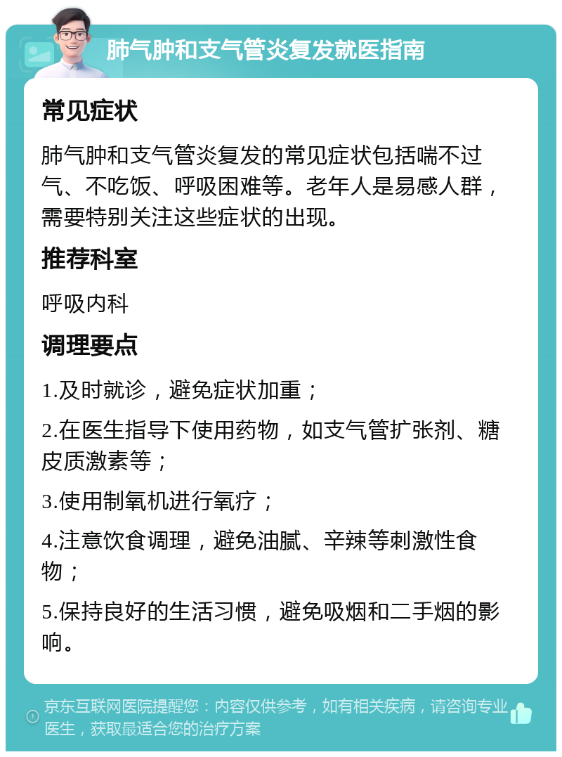 肺气肿和支气管炎复发就医指南 常见症状 肺气肿和支气管炎复发的常见症状包括喘不过气、不吃饭、呼吸困难等。老年人是易感人群，需要特别关注这些症状的出现。 推荐科室 呼吸内科 调理要点 1.及时就诊，避免症状加重； 2.在医生指导下使用药物，如支气管扩张剂、糖皮质激素等； 3.使用制氧机进行氧疗； 4.注意饮食调理，避免油腻、辛辣等刺激性食物； 5.保持良好的生活习惯，避免吸烟和二手烟的影响。