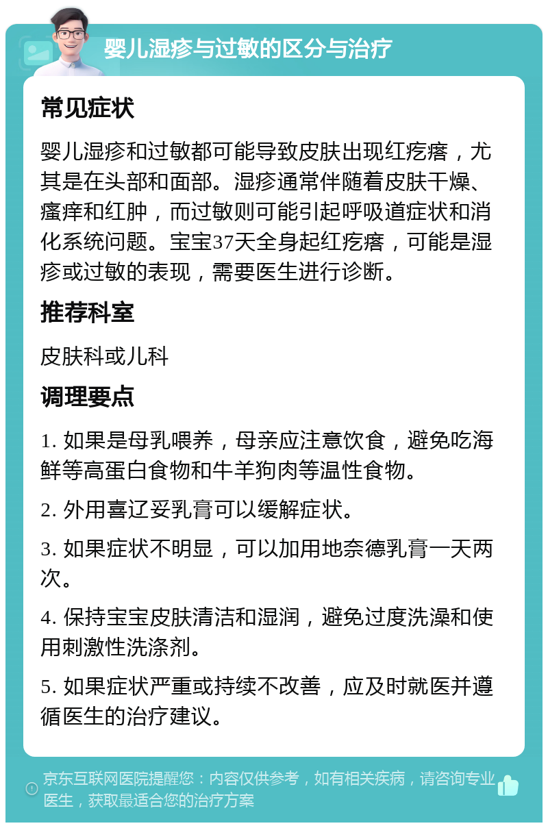 婴儿湿疹与过敏的区分与治疗 常见症状 婴儿湿疹和过敏都可能导致皮肤出现红疙瘩，尤其是在头部和面部。湿疹通常伴随着皮肤干燥、瘙痒和红肿，而过敏则可能引起呼吸道症状和消化系统问题。宝宝37天全身起红疙瘩，可能是湿疹或过敏的表现，需要医生进行诊断。 推荐科室 皮肤科或儿科 调理要点 1. 如果是母乳喂养，母亲应注意饮食，避免吃海鲜等高蛋白食物和牛羊狗肉等温性食物。 2. 外用喜辽妥乳膏可以缓解症状。 3. 如果症状不明显，可以加用地奈德乳膏一天两次。 4. 保持宝宝皮肤清洁和湿润，避免过度洗澡和使用刺激性洗涤剂。 5. 如果症状严重或持续不改善，应及时就医并遵循医生的治疗建议。