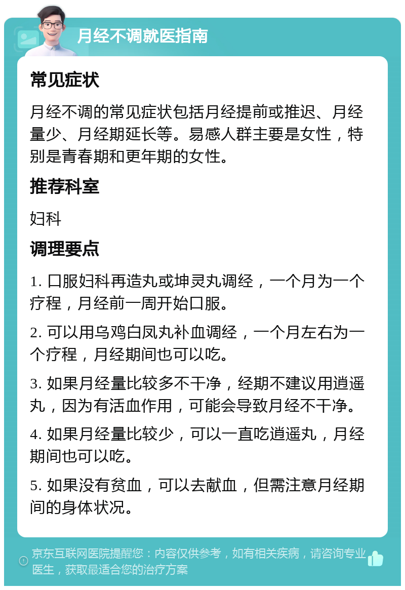 月经不调就医指南 常见症状 月经不调的常见症状包括月经提前或推迟、月经量少、月经期延长等。易感人群主要是女性，特别是青春期和更年期的女性。 推荐科室 妇科 调理要点 1. 口服妇科再造丸或坤灵丸调经，一个月为一个疗程，月经前一周开始口服。 2. 可以用乌鸡白凤丸补血调经，一个月左右为一个疗程，月经期间也可以吃。 3. 如果月经量比较多不干净，经期不建议用逍遥丸，因为有活血作用，可能会导致月经不干净。 4. 如果月经量比较少，可以一直吃逍遥丸，月经期间也可以吃。 5. 如果没有贫血，可以去献血，但需注意月经期间的身体状况。