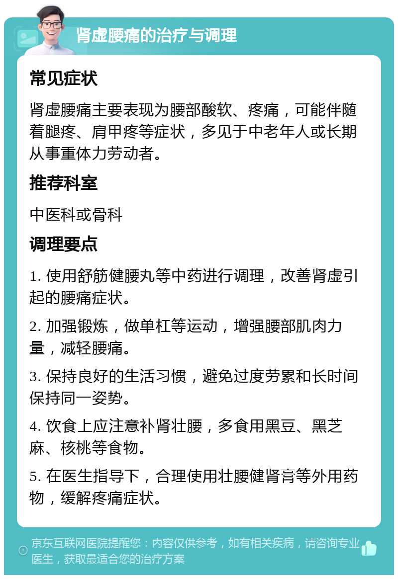 肾虚腰痛的治疗与调理 常见症状 肾虚腰痛主要表现为腰部酸软、疼痛，可能伴随着腿疼、肩甲疼等症状，多见于中老年人或长期从事重体力劳动者。 推荐科室 中医科或骨科 调理要点 1. 使用舒筋健腰丸等中药进行调理，改善肾虚引起的腰痛症状。 2. 加强锻炼，做单杠等运动，增强腰部肌肉力量，减轻腰痛。 3. 保持良好的生活习惯，避免过度劳累和长时间保持同一姿势。 4. 饮食上应注意补肾壮腰，多食用黑豆、黑芝麻、核桃等食物。 5. 在医生指导下，合理使用壮腰健肾膏等外用药物，缓解疼痛症状。