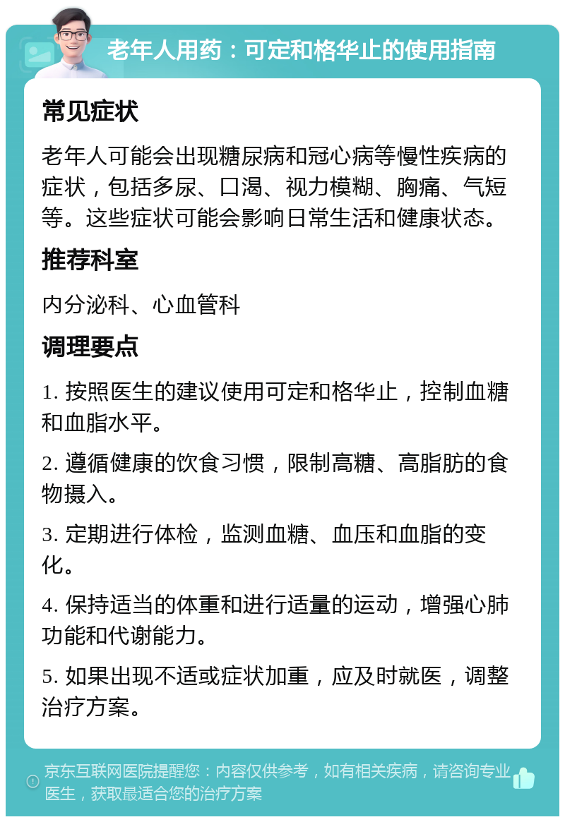 老年人用药：可定和格华止的使用指南 常见症状 老年人可能会出现糖尿病和冠心病等慢性疾病的症状，包括多尿、口渴、视力模糊、胸痛、气短等。这些症状可能会影响日常生活和健康状态。 推荐科室 内分泌科、心血管科 调理要点 1. 按照医生的建议使用可定和格华止，控制血糖和血脂水平。 2. 遵循健康的饮食习惯，限制高糖、高脂肪的食物摄入。 3. 定期进行体检，监测血糖、血压和血脂的变化。 4. 保持适当的体重和进行适量的运动，增强心肺功能和代谢能力。 5. 如果出现不适或症状加重，应及时就医，调整治疗方案。