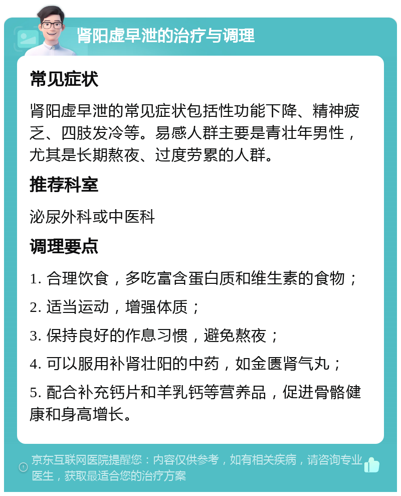 肾阳虚早泄的治疗与调理 常见症状 肾阳虚早泄的常见症状包括性功能下降、精神疲乏、四肢发冷等。易感人群主要是青壮年男性，尤其是长期熬夜、过度劳累的人群。 推荐科室 泌尿外科或中医科 调理要点 1. 合理饮食，多吃富含蛋白质和维生素的食物； 2. 适当运动，增强体质； 3. 保持良好的作息习惯，避免熬夜； 4. 可以服用补肾壮阳的中药，如金匮肾气丸； 5. 配合补充钙片和羊乳钙等营养品，促进骨骼健康和身高增长。