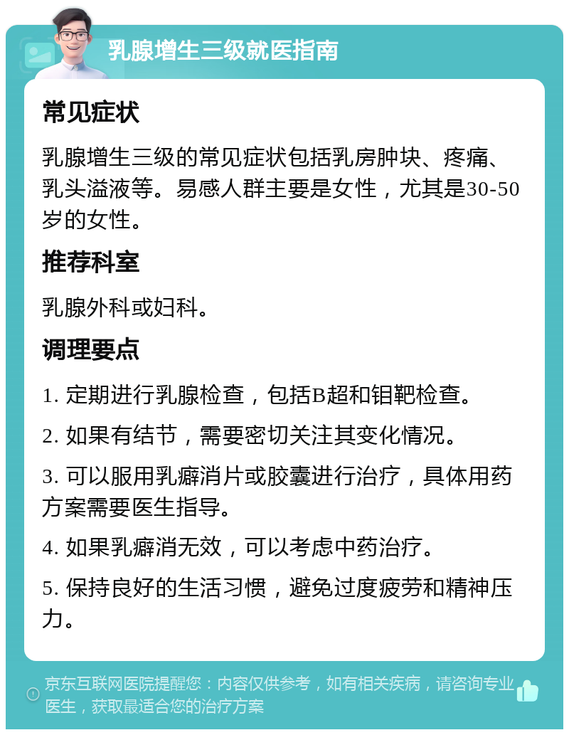 乳腺增生三级就医指南 常见症状 乳腺增生三级的常见症状包括乳房肿块、疼痛、乳头溢液等。易感人群主要是女性，尤其是30-50岁的女性。 推荐科室 乳腺外科或妇科。 调理要点 1. 定期进行乳腺检查，包括B超和钼靶检查。 2. 如果有结节，需要密切关注其变化情况。 3. 可以服用乳癖消片或胶囊进行治疗，具体用药方案需要医生指导。 4. 如果乳癖消无效，可以考虑中药治疗。 5. 保持良好的生活习惯，避免过度疲劳和精神压力。