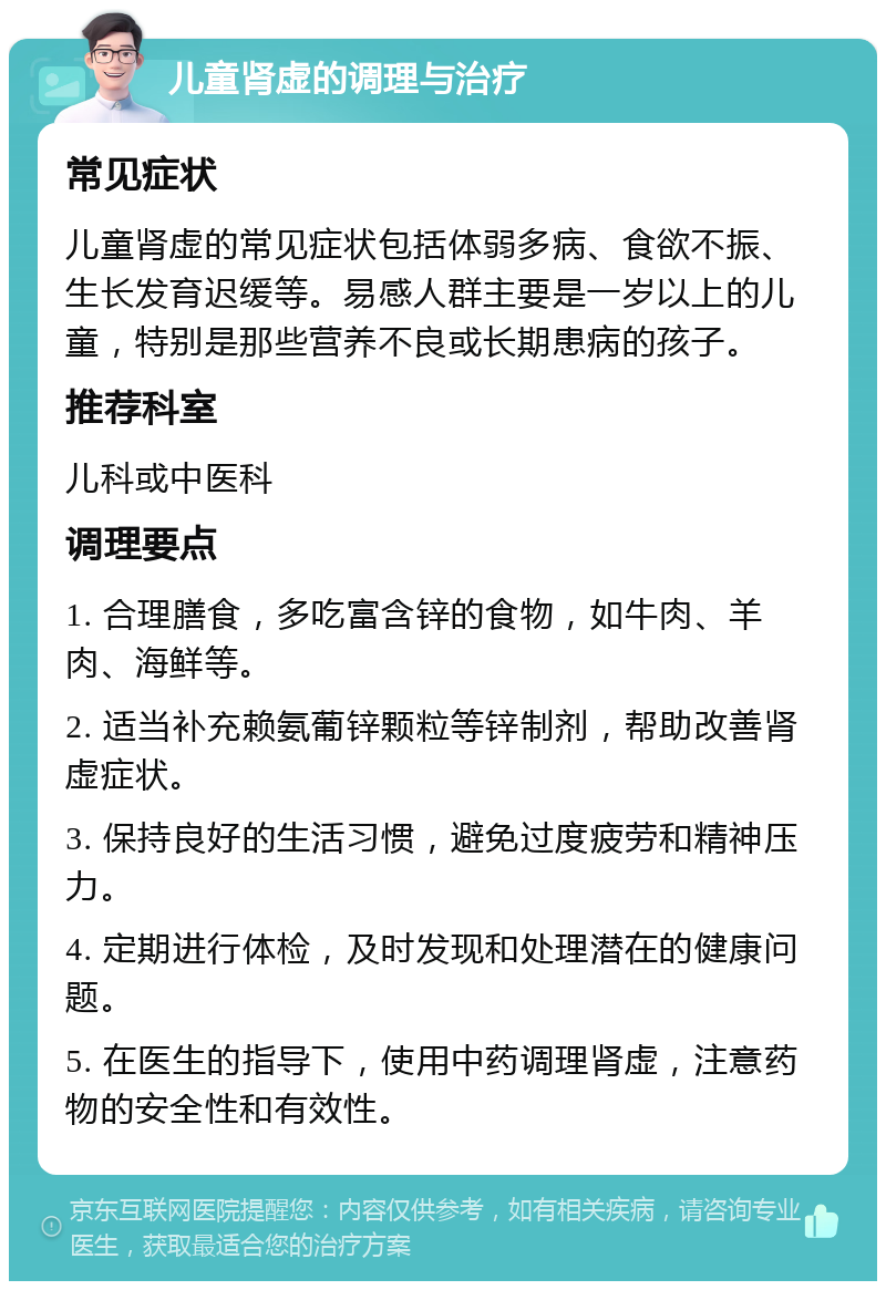 儿童肾虚的调理与治疗 常见症状 儿童肾虚的常见症状包括体弱多病、食欲不振、生长发育迟缓等。易感人群主要是一岁以上的儿童，特别是那些营养不良或长期患病的孩子。 推荐科室 儿科或中医科 调理要点 1. 合理膳食，多吃富含锌的食物，如牛肉、羊肉、海鲜等。 2. 适当补充赖氨葡锌颗粒等锌制剂，帮助改善肾虚症状。 3. 保持良好的生活习惯，避免过度疲劳和精神压力。 4. 定期进行体检，及时发现和处理潜在的健康问题。 5. 在医生的指导下，使用中药调理肾虚，注意药物的安全性和有效性。