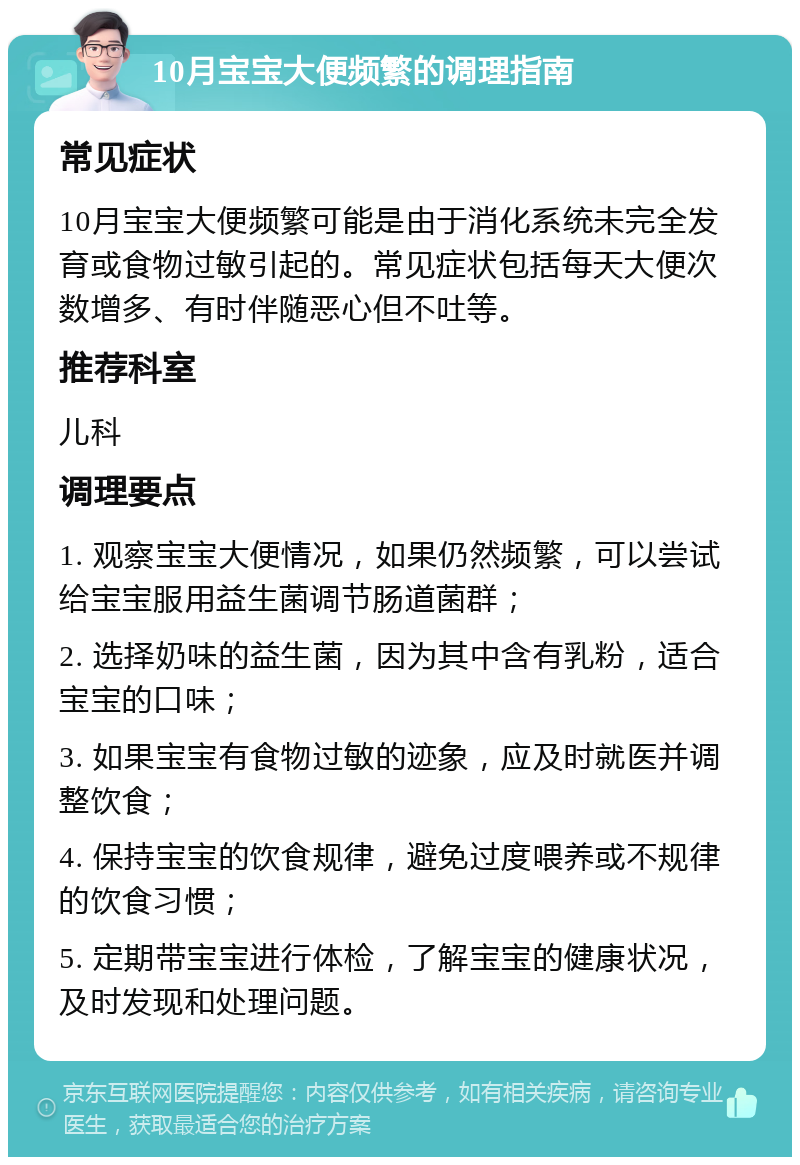 10月宝宝大便频繁的调理指南 常见症状 10月宝宝大便频繁可能是由于消化系统未完全发育或食物过敏引起的。常见症状包括每天大便次数增多、有时伴随恶心但不吐等。 推荐科室 儿科 调理要点 1. 观察宝宝大便情况，如果仍然频繁，可以尝试给宝宝服用益生菌调节肠道菌群； 2. 选择奶味的益生菌，因为其中含有乳粉，适合宝宝的口味； 3. 如果宝宝有食物过敏的迹象，应及时就医并调整饮食； 4. 保持宝宝的饮食规律，避免过度喂养或不规律的饮食习惯； 5. 定期带宝宝进行体检，了解宝宝的健康状况，及时发现和处理问题。