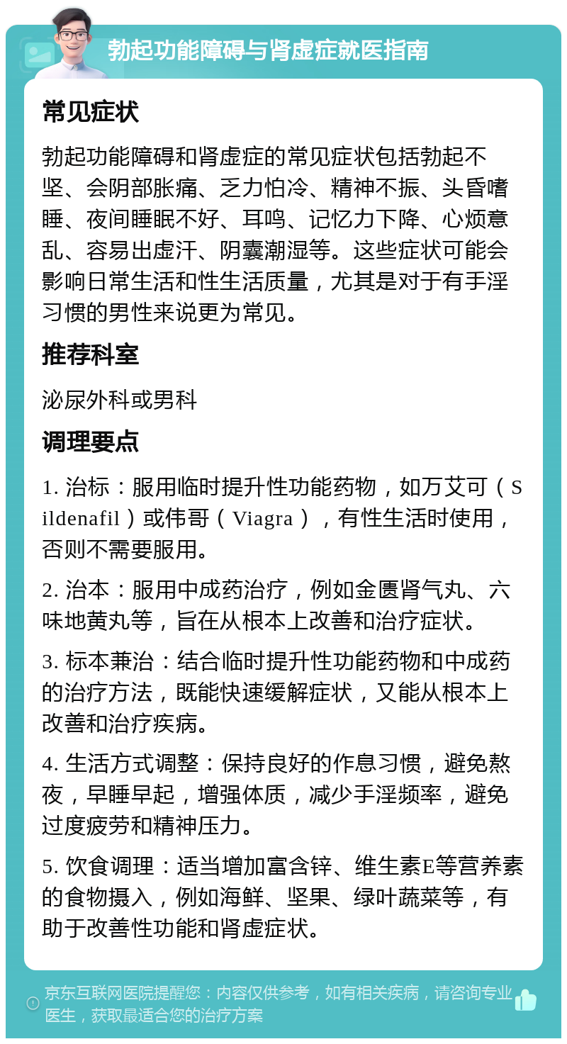 勃起功能障碍与肾虚症就医指南 常见症状 勃起功能障碍和肾虚症的常见症状包括勃起不坚、会阴部胀痛、乏力怕冷、精神不振、头昏嗜睡、夜间睡眠不好、耳鸣、记忆力下降、心烦意乱、容易出虚汗、阴囊潮湿等。这些症状可能会影响日常生活和性生活质量，尤其是对于有手淫习惯的男性来说更为常见。 推荐科室 泌尿外科或男科 调理要点 1. 治标：服用临时提升性功能药物，如万艾可（Sildenafil）或伟哥（Viagra），有性生活时使用，否则不需要服用。 2. 治本：服用中成药治疗，例如金匮肾气丸、六味地黄丸等，旨在从根本上改善和治疗症状。 3. 标本兼治：结合临时提升性功能药物和中成药的治疗方法，既能快速缓解症状，又能从根本上改善和治疗疾病。 4. 生活方式调整：保持良好的作息习惯，避免熬夜，早睡早起，增强体质，减少手淫频率，避免过度疲劳和精神压力。 5. 饮食调理：适当增加富含锌、维生素E等营养素的食物摄入，例如海鲜、坚果、绿叶蔬菜等，有助于改善性功能和肾虚症状。