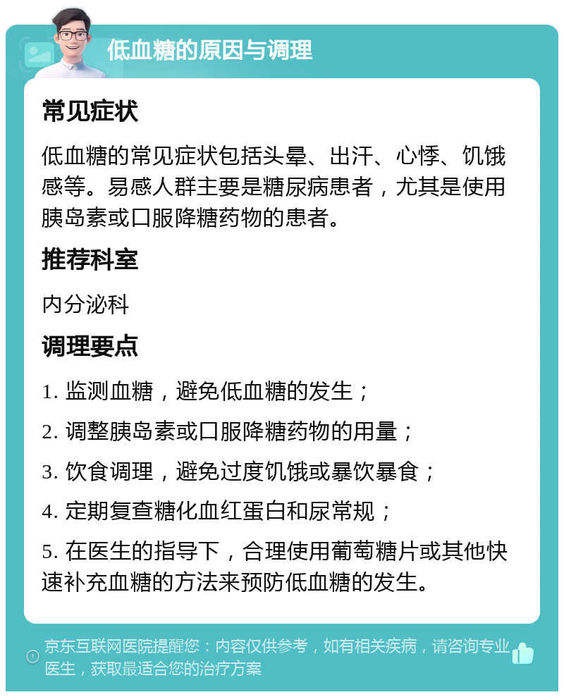 低血糖的原因与调理 常见症状 低血糖的常见症状包括头晕、出汗、心悸、饥饿感等。易感人群主要是糖尿病患者，尤其是使用胰岛素或口服降糖药物的患者。 推荐科室 内分泌科 调理要点 1. 监测血糖，避免低血糖的发生； 2. 调整胰岛素或口服降糖药物的用量； 3. 饮食调理，避免过度饥饿或暴饮暴食； 4. 定期复查糖化血红蛋白和尿常规； 5. 在医生的指导下，合理使用葡萄糖片或其他快速补充血糖的方法来预防低血糖的发生。