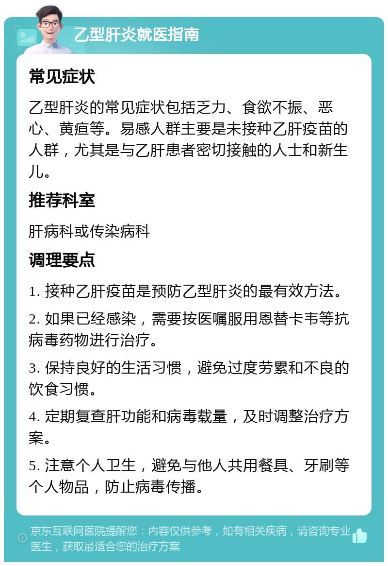 乙型肝炎就医指南 常见症状 乙型肝炎的常见症状包括乏力、食欲不振、恶心、黄疸等。易感人群主要是未接种乙肝疫苗的人群，尤其是与乙肝患者密切接触的人士和新生儿。 推荐科室 肝病科或传染病科 调理要点 1. 接种乙肝疫苗是预防乙型肝炎的最有效方法。 2. 如果已经感染，需要按医嘱服用恩替卡韦等抗病毒药物进行治疗。 3. 保持良好的生活习惯，避免过度劳累和不良的饮食习惯。 4. 定期复查肝功能和病毒载量，及时调整治疗方案。 5. 注意个人卫生，避免与他人共用餐具、牙刷等个人物品，防止病毒传播。