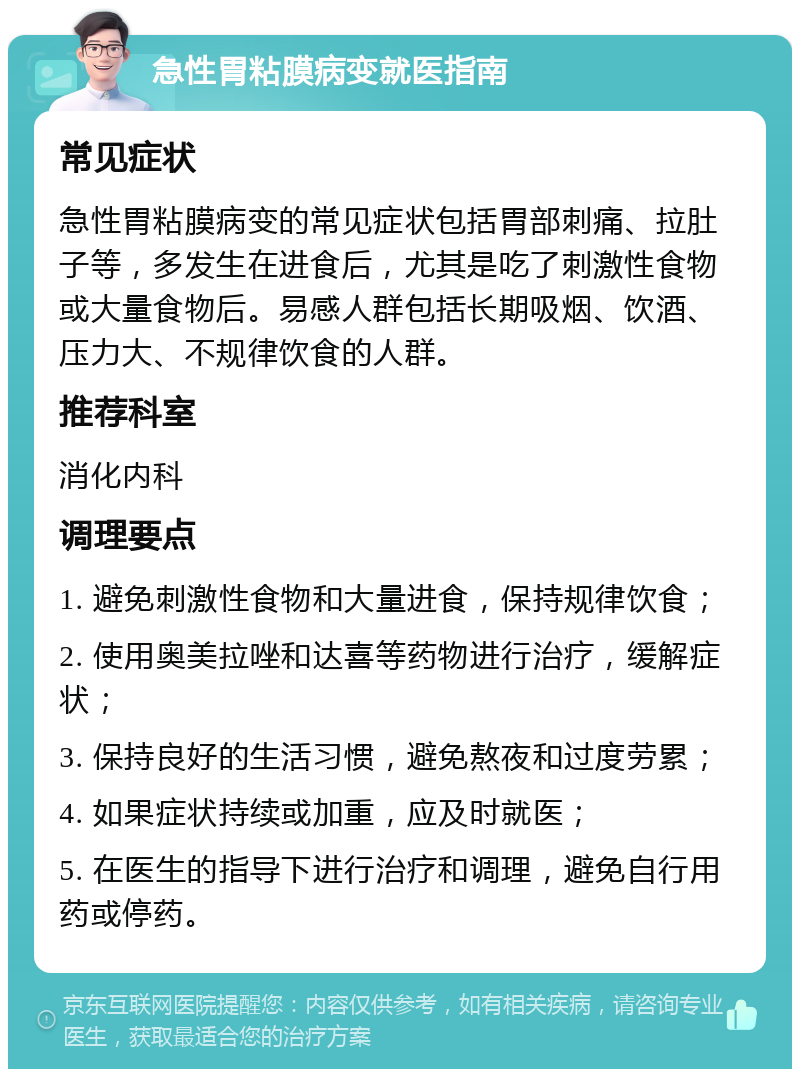 急性胃粘膜病变就医指南 常见症状 急性胃粘膜病变的常见症状包括胃部刺痛、拉肚子等，多发生在进食后，尤其是吃了刺激性食物或大量食物后。易感人群包括长期吸烟、饮酒、压力大、不规律饮食的人群。 推荐科室 消化内科 调理要点 1. 避免刺激性食物和大量进食，保持规律饮食； 2. 使用奥美拉唑和达喜等药物进行治疗，缓解症状； 3. 保持良好的生活习惯，避免熬夜和过度劳累； 4. 如果症状持续或加重，应及时就医； 5. 在医生的指导下进行治疗和调理，避免自行用药或停药。