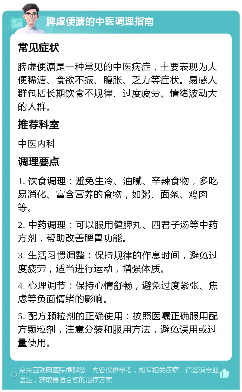 脾虚便溏的中医调理指南 常见症状 脾虚便溏是一种常见的中医病症，主要表现为大便稀溏、食欲不振、腹胀、乏力等症状。易感人群包括长期饮食不规律、过度疲劳、情绪波动大的人群。 推荐科室 中医内科 调理要点 1. 饮食调理：避免生冷、油腻、辛辣食物，多吃易消化、富含营养的食物，如粥、面条、鸡肉等。 2. 中药调理：可以服用健脾丸、四君子汤等中药方剂，帮助改善脾胃功能。 3. 生活习惯调整：保持规律的作息时间，避免过度疲劳，适当进行运动，增强体质。 4. 心理调节：保持心情舒畅，避免过度紧张、焦虑等负面情绪的影响。 5. 配方颗粒剂的正确使用：按照医嘱正确服用配方颗粒剂，注意分装和服用方法，避免误用或过量使用。