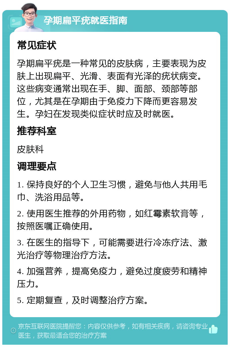 孕期扁平疣就医指南 常见症状 孕期扁平疣是一种常见的皮肤病，主要表现为皮肤上出现扁平、光滑、表面有光泽的疣状病变。这些病变通常出现在手、脚、面部、颈部等部位，尤其是在孕期由于免疫力下降而更容易发生。孕妇在发现类似症状时应及时就医。 推荐科室 皮肤科 调理要点 1. 保持良好的个人卫生习惯，避免与他人共用毛巾、洗浴用品等。 2. 使用医生推荐的外用药物，如红霉素软膏等，按照医嘱正确使用。 3. 在医生的指导下，可能需要进行冷冻疗法、激光治疗等物理治疗方法。 4. 加强营养，提高免疫力，避免过度疲劳和精神压力。 5. 定期复查，及时调整治疗方案。