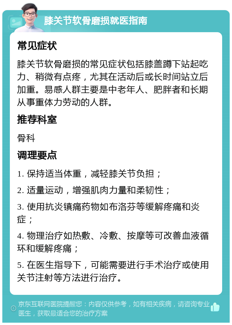 膝关节软骨磨损就医指南 常见症状 膝关节软骨磨损的常见症状包括膝盖蹲下站起吃力、稍微有点疼，尤其在活动后或长时间站立后加重。易感人群主要是中老年人、肥胖者和长期从事重体力劳动的人群。 推荐科室 骨科 调理要点 1. 保持适当体重，减轻膝关节负担； 2. 适量运动，增强肌肉力量和柔韧性； 3. 使用抗炎镇痛药物如布洛芬等缓解疼痛和炎症； 4. 物理治疗如热敷、冷敷、按摩等可改善血液循环和缓解疼痛； 5. 在医生指导下，可能需要进行手术治疗或使用关节注射等方法进行治疗。