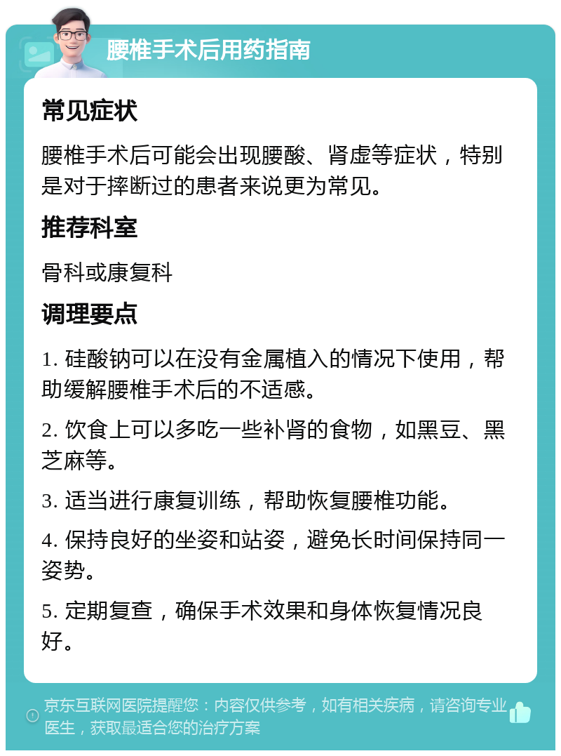 腰椎手术后用药指南 常见症状 腰椎手术后可能会出现腰酸、肾虚等症状，特别是对于摔断过的患者来说更为常见。 推荐科室 骨科或康复科 调理要点 1. 硅酸钠可以在没有金属植入的情况下使用，帮助缓解腰椎手术后的不适感。 2. 饮食上可以多吃一些补肾的食物，如黑豆、黑芝麻等。 3. 适当进行康复训练，帮助恢复腰椎功能。 4. 保持良好的坐姿和站姿，避免长时间保持同一姿势。 5. 定期复查，确保手术效果和身体恢复情况良好。