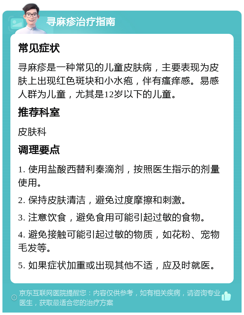 寻麻疹治疗指南 常见症状 寻麻疹是一种常见的儿童皮肤病，主要表现为皮肤上出现红色斑块和小水疱，伴有瘙痒感。易感人群为儿童，尤其是12岁以下的儿童。 推荐科室 皮肤科 调理要点 1. 使用盐酸西替利秦滴剂，按照医生指示的剂量使用。 2. 保持皮肤清洁，避免过度摩擦和刺激。 3. 注意饮食，避免食用可能引起过敏的食物。 4. 避免接触可能引起过敏的物质，如花粉、宠物毛发等。 5. 如果症状加重或出现其他不适，应及时就医。