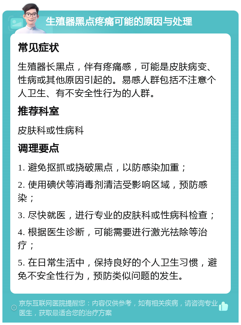 生殖器黑点疼痛可能的原因与处理 常见症状 生殖器长黑点，伴有疼痛感，可能是皮肤病变、性病或其他原因引起的。易感人群包括不注意个人卫生、有不安全性行为的人群。 推荐科室 皮肤科或性病科 调理要点 1. 避免抠抓或挠破黑点，以防感染加重； 2. 使用碘伏等消毒剂清洁受影响区域，预防感染； 3. 尽快就医，进行专业的皮肤科或性病科检查； 4. 根据医生诊断，可能需要进行激光祛除等治疗； 5. 在日常生活中，保持良好的个人卫生习惯，避免不安全性行为，预防类似问题的发生。