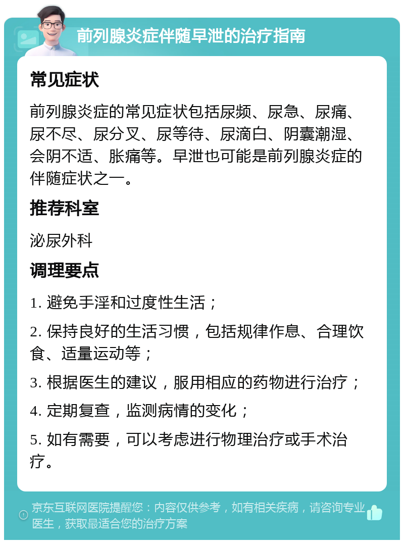 前列腺炎症伴随早泄的治疗指南 常见症状 前列腺炎症的常见症状包括尿频、尿急、尿痛、尿不尽、尿分叉、尿等待、尿滴白、阴囊潮湿、会阴不适、胀痛等。早泄也可能是前列腺炎症的伴随症状之一。 推荐科室 泌尿外科 调理要点 1. 避免手淫和过度性生活； 2. 保持良好的生活习惯，包括规律作息、合理饮食、适量运动等； 3. 根据医生的建议，服用相应的药物进行治疗； 4. 定期复查，监测病情的变化； 5. 如有需要，可以考虑进行物理治疗或手术治疗。