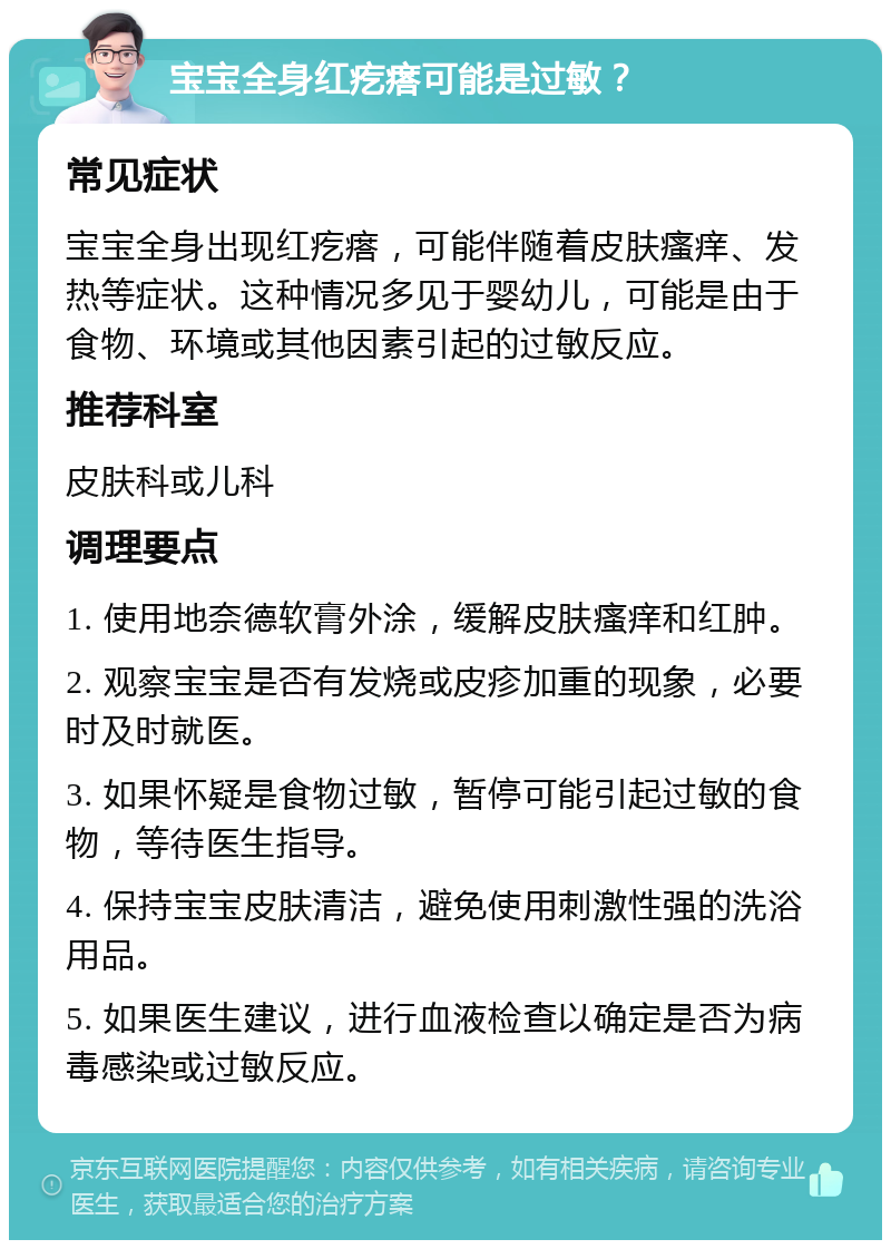 宝宝全身红疙瘩可能是过敏？ 常见症状 宝宝全身出现红疙瘩，可能伴随着皮肤瘙痒、发热等症状。这种情况多见于婴幼儿，可能是由于食物、环境或其他因素引起的过敏反应。 推荐科室 皮肤科或儿科 调理要点 1. 使用地奈德软膏外涂，缓解皮肤瘙痒和红肿。 2. 观察宝宝是否有发烧或皮疹加重的现象，必要时及时就医。 3. 如果怀疑是食物过敏，暂停可能引起过敏的食物，等待医生指导。 4. 保持宝宝皮肤清洁，避免使用刺激性强的洗浴用品。 5. 如果医生建议，进行血液检查以确定是否为病毒感染或过敏反应。