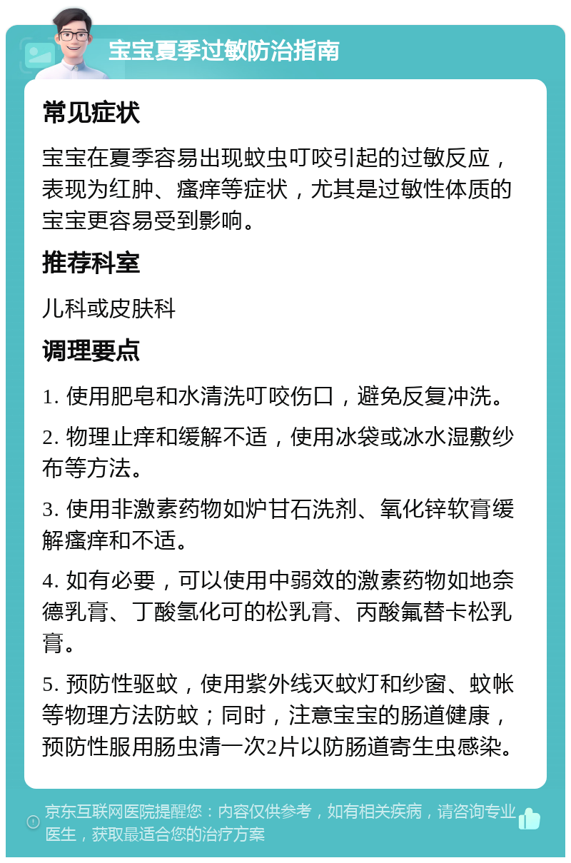 宝宝夏季过敏防治指南 常见症状 宝宝在夏季容易出现蚊虫叮咬引起的过敏反应，表现为红肿、瘙痒等症状，尤其是过敏性体质的宝宝更容易受到影响。 推荐科室 儿科或皮肤科 调理要点 1. 使用肥皂和水清洗叮咬伤口，避免反复冲洗。 2. 物理止痒和缓解不适，使用冰袋或冰水湿敷纱布等方法。 3. 使用非激素药物如炉甘石洗剂、氧化锌软膏缓解瘙痒和不适。 4. 如有必要，可以使用中弱效的激素药物如地奈德乳膏、丁酸氢化可的松乳膏、丙酸氟替卡松乳膏。 5. 预防性驱蚊，使用紫外线灭蚊灯和纱窗、蚊帐等物理方法防蚊；同时，注意宝宝的肠道健康，预防性服用肠虫清一次2片以防肠道寄生虫感染。