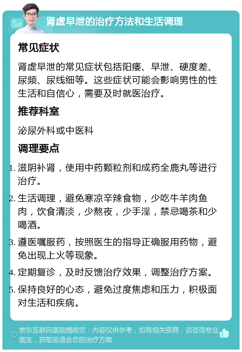 肾虚早泄的治疗方法和生活调理 常见症状 肾虚早泄的常见症状包括阳痿、早泄、硬度差、尿频、尿线细等。这些症状可能会影响男性的性生活和自信心，需要及时就医治疗。 推荐科室 泌尿外科或中医科 调理要点 滋阴补肾，使用中药颗粒剂和成药全鹿丸等进行治疗。 生活调理，避免寒凉辛辣食物，少吃牛羊肉鱼肉，饮食清淡，少熬夜，少手淫，禁忌喝茶和少喝酒。 遵医嘱服药，按照医生的指导正确服用药物，避免出现上火等现象。 定期复诊，及时反馈治疗效果，调整治疗方案。 保持良好的心态，避免过度焦虑和压力，积极面对生活和疾病。