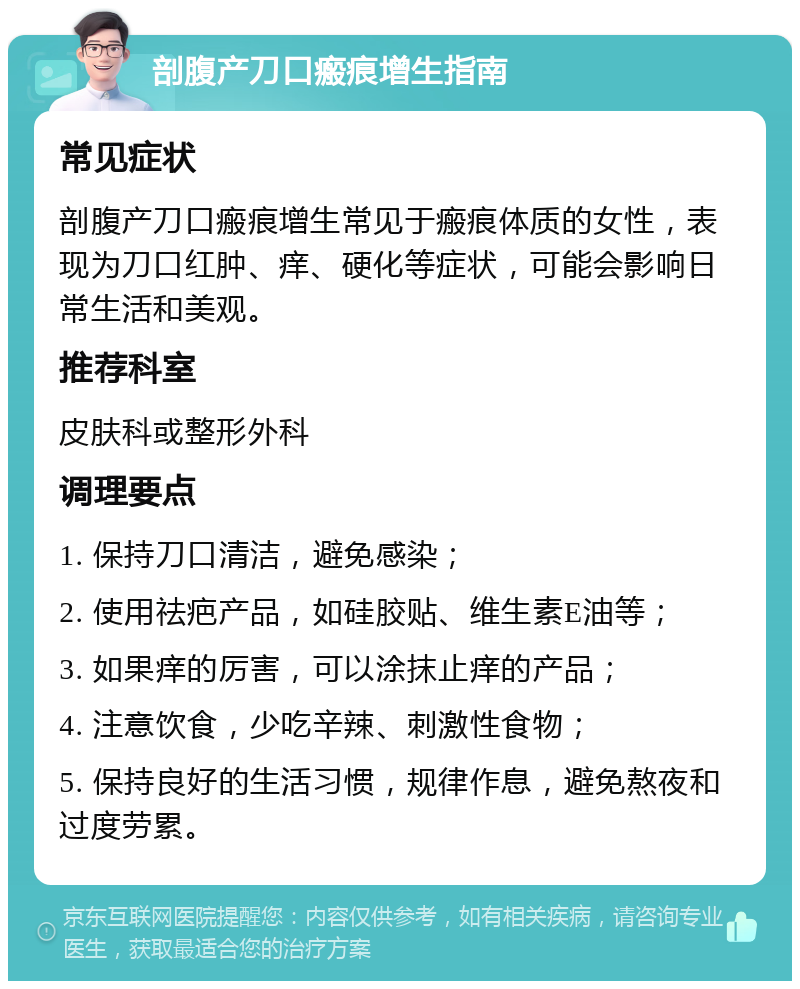 剖腹产刀口瘢痕增生指南 常见症状 剖腹产刀口瘢痕增生常见于瘢痕体质的女性，表现为刀口红肿、痒、硬化等症状，可能会影响日常生活和美观。 推荐科室 皮肤科或整形外科 调理要点 1. 保持刀口清洁，避免感染； 2. 使用祛疤产品，如硅胶贴、维生素E油等； 3. 如果痒的厉害，可以涂抹止痒的产品； 4. 注意饮食，少吃辛辣、刺激性食物； 5. 保持良好的生活习惯，规律作息，避免熬夜和过度劳累。