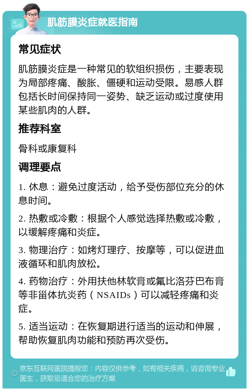 肌筋膜炎症就医指南 常见症状 肌筋膜炎症是一种常见的软组织损伤，主要表现为局部疼痛、酸胀、僵硬和运动受限。易感人群包括长时间保持同一姿势、缺乏运动或过度使用某些肌肉的人群。 推荐科室 骨科或康复科 调理要点 1. 休息：避免过度活动，给予受伤部位充分的休息时间。 2. 热敷或冷敷：根据个人感觉选择热敷或冷敷，以缓解疼痛和炎症。 3. 物理治疗：如烤灯理疗、按摩等，可以促进血液循环和肌肉放松。 4. 药物治疗：外用扶他林软膏或氟比洛芬巴布膏等非甾体抗炎药（NSAIDs）可以减轻疼痛和炎症。 5. 适当运动：在恢复期进行适当的运动和伸展，帮助恢复肌肉功能和预防再次受伤。