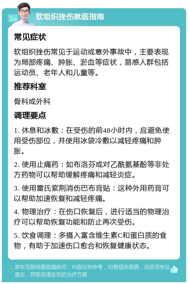 软组织挫伤就医指南 常见症状 软组织挫伤常见于运动或意外事故中，主要表现为局部疼痛、肿胀、淤血等症状，易感人群包括运动员、老年人和儿童等。 推荐科室 骨科或外科 调理要点 1. 休息和冰敷：在受伤的前48小时内，应避免使用受伤部位，并使用冰袋冷敷以减轻疼痛和肿胀。 2. 使用止痛药：如布洛芬或对乙酰氨基酚等非处方药物可以帮助缓解疼痛和减轻炎症。 3. 使用雷氏紫荆消伤巴布膏贴：这种外用药膏可以帮助加速恢复和减轻疼痛。 4. 物理治疗：在伤口恢复后，进行适当的物理治疗可以帮助恢复功能和防止再次受伤。 5. 饮食调理：多摄入富含维生素C和蛋白质的食物，有助于加速伤口愈合和恢复健康状态。