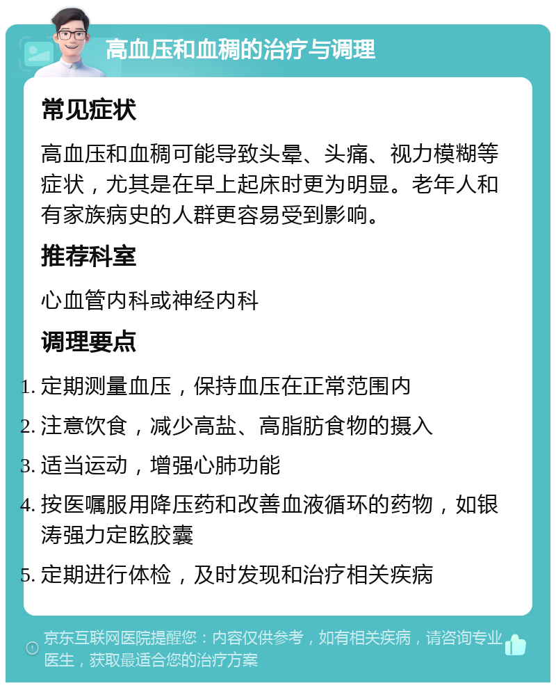 高血压和血稠的治疗与调理 常见症状 高血压和血稠可能导致头晕、头痛、视力模糊等症状，尤其是在早上起床时更为明显。老年人和有家族病史的人群更容易受到影响。 推荐科室 心血管内科或神经内科 调理要点 定期测量血压，保持血压在正常范围内 注意饮食，减少高盐、高脂肪食物的摄入 适当运动，增强心肺功能 按医嘱服用降压药和改善血液循环的药物，如银涛强力定眩胶囊 定期进行体检，及时发现和治疗相关疾病