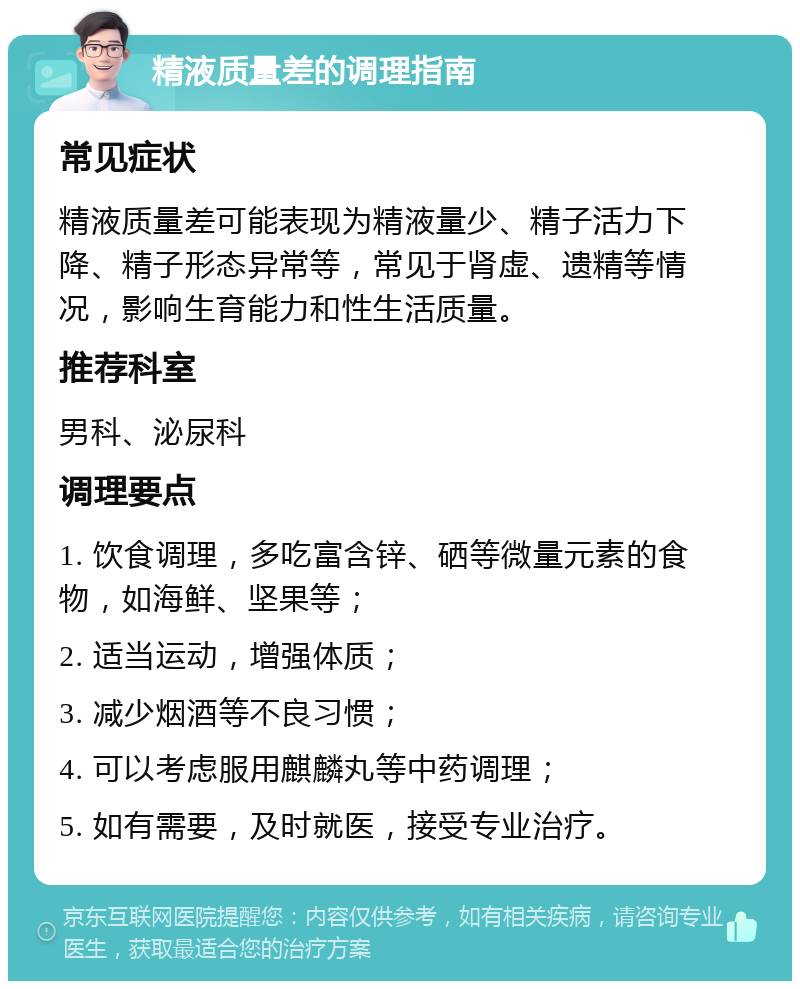 精液质量差的调理指南 常见症状 精液质量差可能表现为精液量少、精子活力下降、精子形态异常等，常见于肾虚、遗精等情况，影响生育能力和性生活质量。 推荐科室 男科、泌尿科 调理要点 1. 饮食调理，多吃富含锌、硒等微量元素的食物，如海鲜、坚果等； 2. 适当运动，增强体质； 3. 减少烟酒等不良习惯； 4. 可以考虑服用麒麟丸等中药调理； 5. 如有需要，及时就医，接受专业治疗。