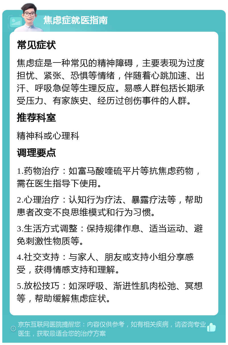 焦虑症就医指南 常见症状 焦虑症是一种常见的精神障碍，主要表现为过度担忧、紧张、恐惧等情绪，伴随着心跳加速、出汗、呼吸急促等生理反应。易感人群包括长期承受压力、有家族史、经历过创伤事件的人群。 推荐科室 精神科或心理科 调理要点 1.药物治疗：如富马酸喹硫平片等抗焦虑药物，需在医生指导下使用。 2.心理治疗：认知行为疗法、暴露疗法等，帮助患者改变不良思维模式和行为习惯。 3.生活方式调整：保持规律作息、适当运动、避免刺激性物质等。 4.社交支持：与家人、朋友或支持小组分享感受，获得情感支持和理解。 5.放松技巧：如深呼吸、渐进性肌肉松弛、冥想等，帮助缓解焦虑症状。