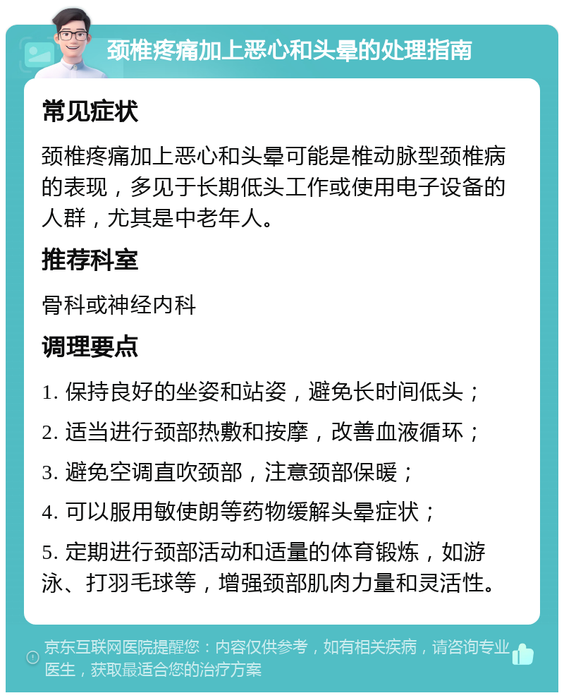 颈椎疼痛加上恶心和头晕的处理指南 常见症状 颈椎疼痛加上恶心和头晕可能是椎动脉型颈椎病的表现，多见于长期低头工作或使用电子设备的人群，尤其是中老年人。 推荐科室 骨科或神经内科 调理要点 1. 保持良好的坐姿和站姿，避免长时间低头； 2. 适当进行颈部热敷和按摩，改善血液循环； 3. 避免空调直吹颈部，注意颈部保暖； 4. 可以服用敏使朗等药物缓解头晕症状； 5. 定期进行颈部活动和适量的体育锻炼，如游泳、打羽毛球等，增强颈部肌肉力量和灵活性。