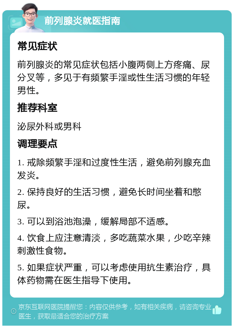 前列腺炎就医指南 常见症状 前列腺炎的常见症状包括小腹两侧上方疼痛、尿分叉等，多见于有频繁手淫或性生活习惯的年轻男性。 推荐科室 泌尿外科或男科 调理要点 1. 戒除频繁手淫和过度性生活，避免前列腺充血发炎。 2. 保持良好的生活习惯，避免长时间坐着和憋尿。 3. 可以到浴池泡澡，缓解局部不适感。 4. 饮食上应注意清淡，多吃蔬菜水果，少吃辛辣刺激性食物。 5. 如果症状严重，可以考虑使用抗生素治疗，具体药物需在医生指导下使用。