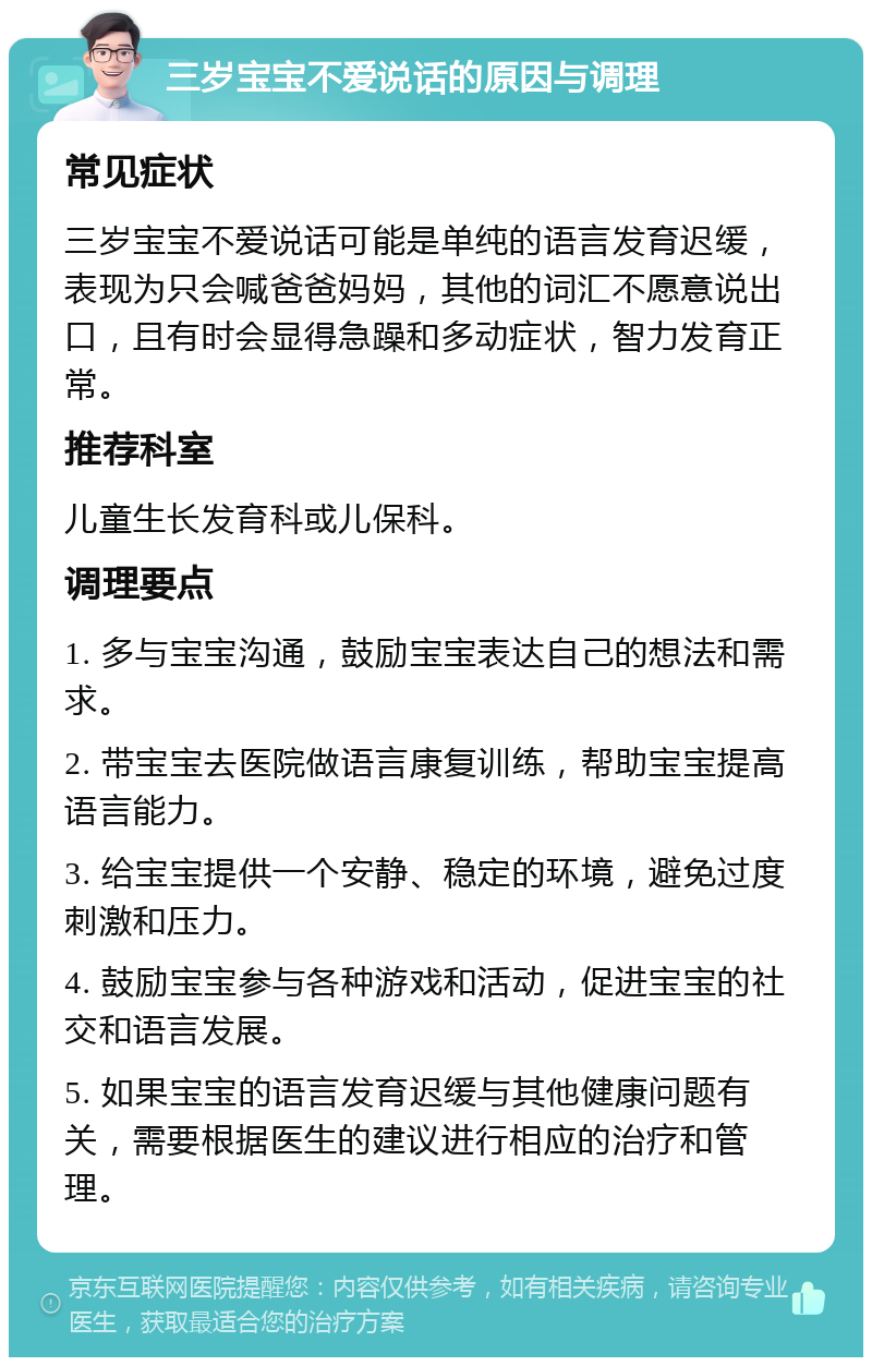 三岁宝宝不爱说话的原因与调理 常见症状 三岁宝宝不爱说话可能是单纯的语言发育迟缓，表现为只会喊爸爸妈妈，其他的词汇不愿意说出口，且有时会显得急躁和多动症状，智力发育正常。 推荐科室 儿童生长发育科或儿保科。 调理要点 1. 多与宝宝沟通，鼓励宝宝表达自己的想法和需求。 2. 带宝宝去医院做语言康复训练，帮助宝宝提高语言能力。 3. 给宝宝提供一个安静、稳定的环境，避免过度刺激和压力。 4. 鼓励宝宝参与各种游戏和活动，促进宝宝的社交和语言发展。 5. 如果宝宝的语言发育迟缓与其他健康问题有关，需要根据医生的建议进行相应的治疗和管理。