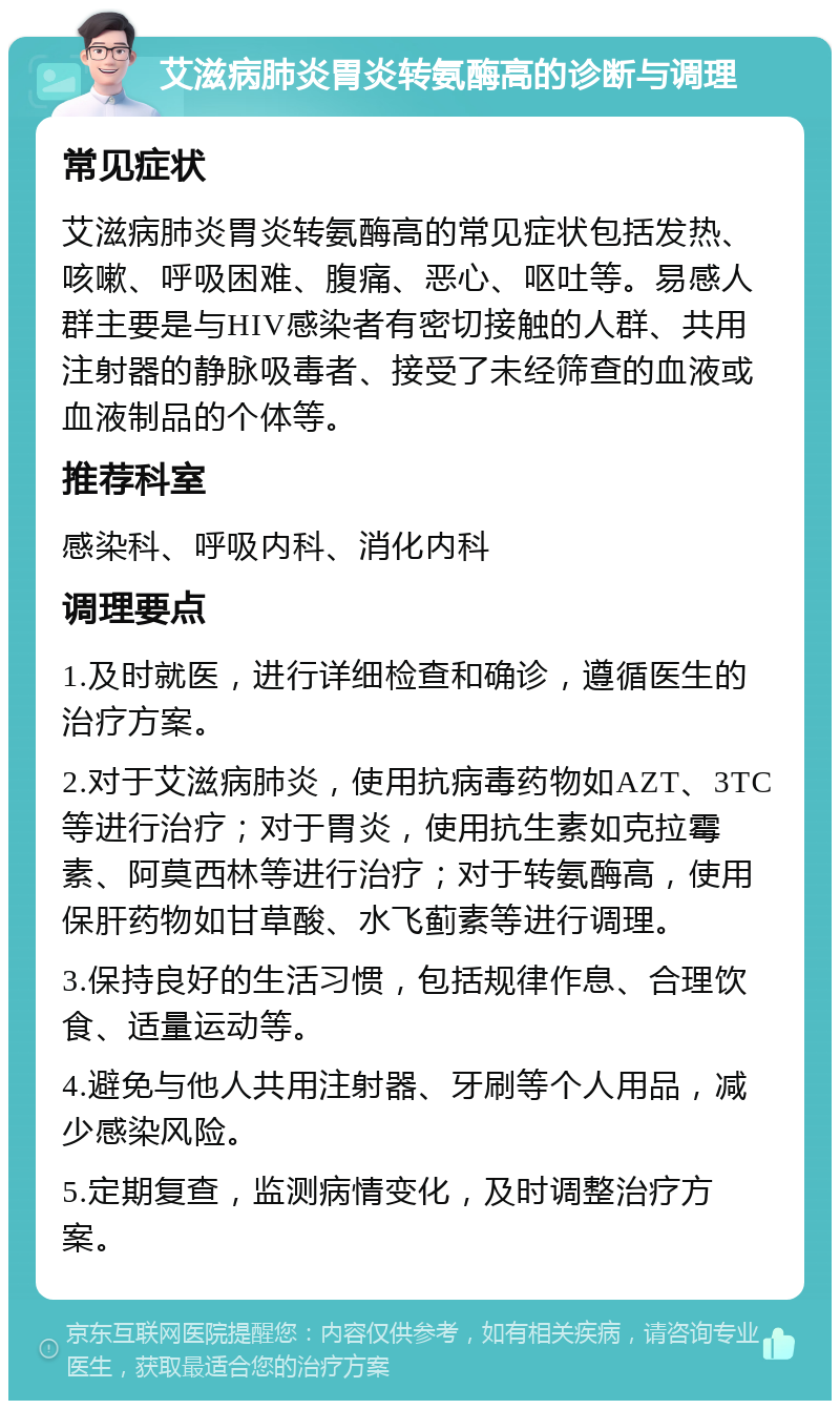 艾滋病肺炎胃炎转氨酶高的诊断与调理 常见症状 艾滋病肺炎胃炎转氨酶高的常见症状包括发热、咳嗽、呼吸困难、腹痛、恶心、呕吐等。易感人群主要是与HIV感染者有密切接触的人群、共用注射器的静脉吸毒者、接受了未经筛查的血液或血液制品的个体等。 推荐科室 感染科、呼吸内科、消化内科 调理要点 1.及时就医，进行详细检查和确诊，遵循医生的治疗方案。 2.对于艾滋病肺炎，使用抗病毒药物如AZT、3TC等进行治疗；对于胃炎，使用抗生素如克拉霉素、阿莫西林等进行治疗；对于转氨酶高，使用保肝药物如甘草酸、水飞蓟素等进行调理。 3.保持良好的生活习惯，包括规律作息、合理饮食、适量运动等。 4.避免与他人共用注射器、牙刷等个人用品，减少感染风险。 5.定期复查，监测病情变化，及时调整治疗方案。